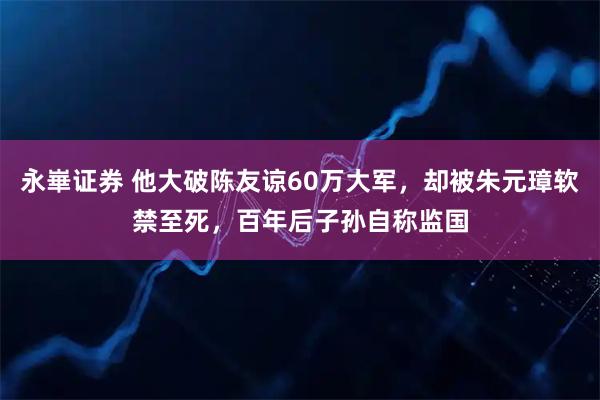 永崋证券 他大破陈友谅60万大军，却被朱元璋软禁至死，百年后子孙自称监国