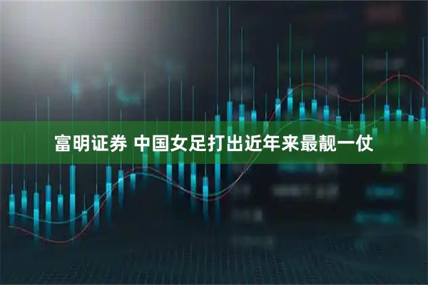 富明证券 中国女足打出近年来最靓一仗