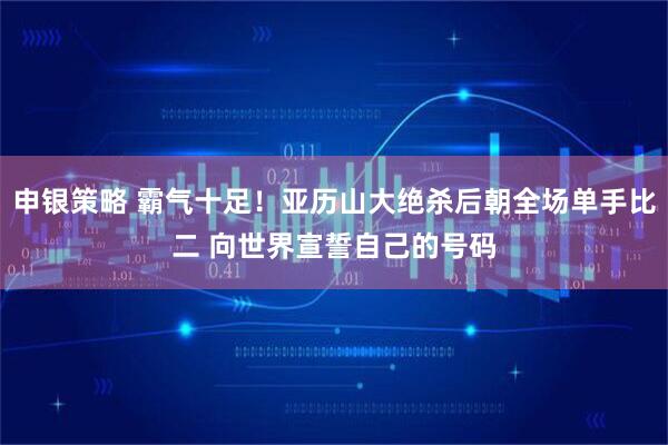 申银策略 霸气十足！亚历山大绝杀后朝全场单手比二 向世界宣誓自己的号码