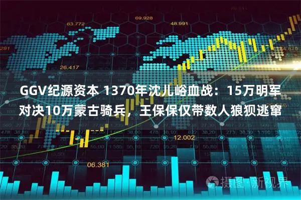 GGV纪源资本 1370年沈儿峪血战：15万明军对决10万蒙古骑兵，王保保仅带数人狼狈逃窜