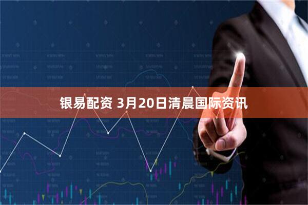 银易配资 3月20日清晨国际资讯