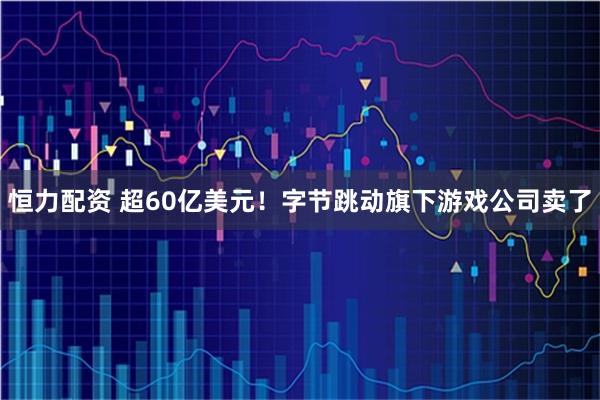 恒力配资 超60亿美元！字节跳动旗下游戏公司卖了