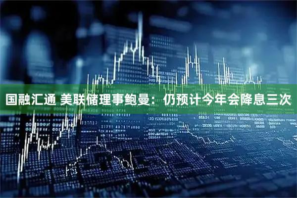 国融汇通 美联储理事鲍曼：仍预计今年会降息三次