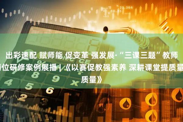 出彩速配 赋师能 促变革 强发展·“三课三题”教师岗位研修案例展播 | 《以赛促教强素养 深耕课堂提质量》