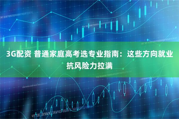 3G配资 普通家庭高考选专业指南:这些方向就业抗风险力拉满