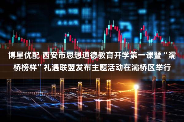 博星优配 西安市思想道德教育开学第一课暨“灞桥榜样”礼遇联盟发布主题活动在灞桥区举行