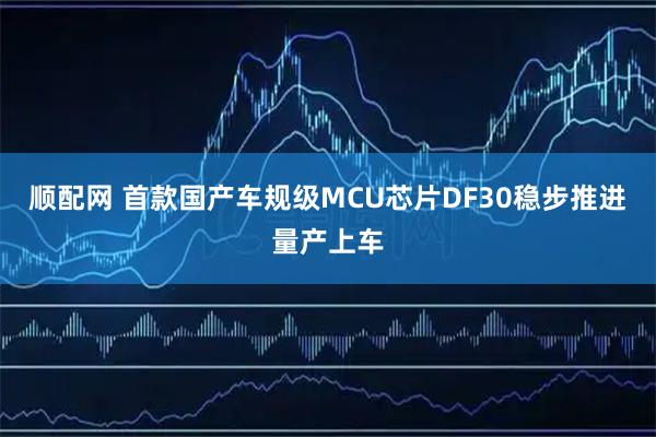 顺配网 首款国产车规级MCU芯片DF30稳步推进量产上车