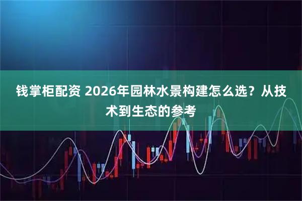 钱掌柜配资 2026年园林水景构建怎么选？从技术到生态的参考