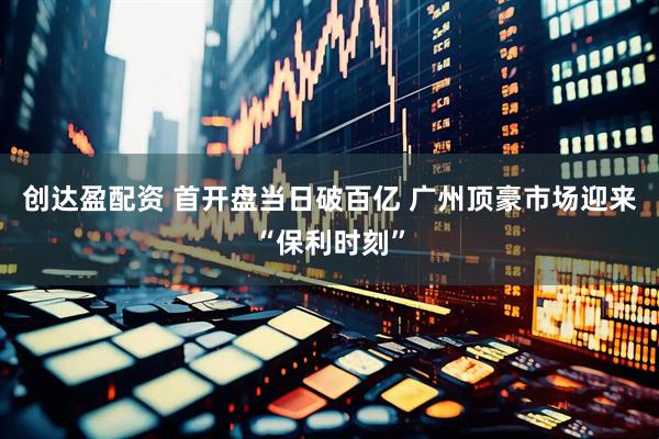 创达盈配资 首开盘当日破百亿 广州顶豪市场迎来“保利时刻”
