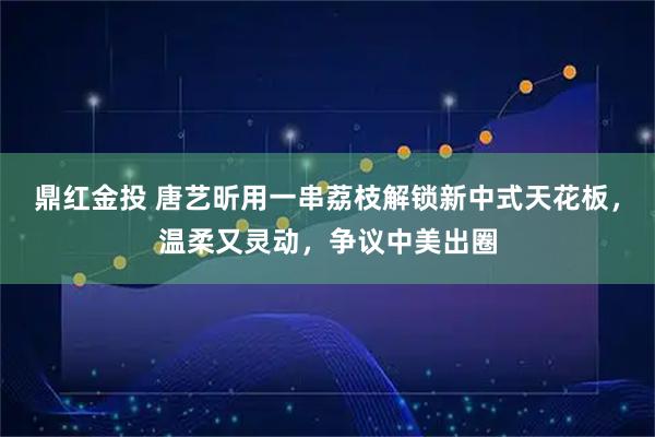 鼎红金投 唐艺昕用一串荔枝解锁新中式天花板，温柔又灵动，争议中美出圈