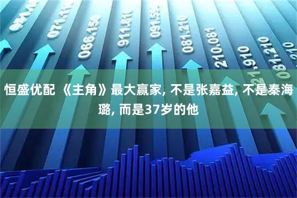 恒盛优配 《主角》最大赢家, 不是张嘉益, 不是秦海璐, 而是37岁的他