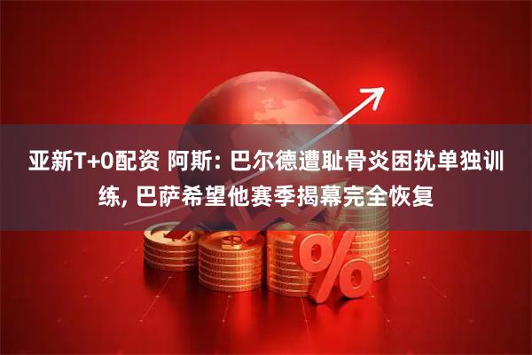 亚新T+0配资 阿斯: 巴尔德遭耻骨炎困扰单独训练, 巴萨希望他赛季揭幕完全恢复