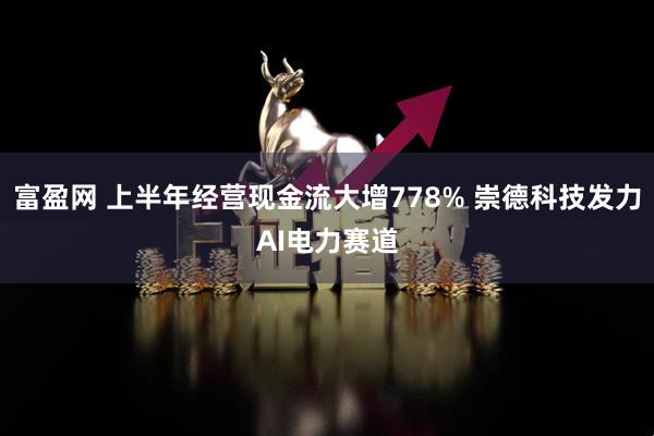 富盈网 上半年经营现金流大增778% 崇德科技发力AI电力赛道