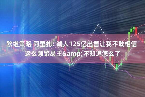 欧维策略 阿里扎: 湖人125亿出售让我不敢相信 这么频繁易主&不知道怎么了